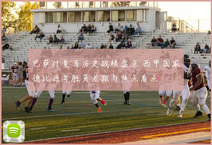 巴萨对皇马历史战绩盘点 西甲国家德比近年胜负差距与焦点看点