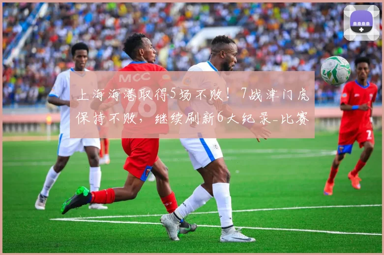 上海海港取得5场不败！7战津门虎保持不败，继续刷新6大纪录_比赛_主场_进球