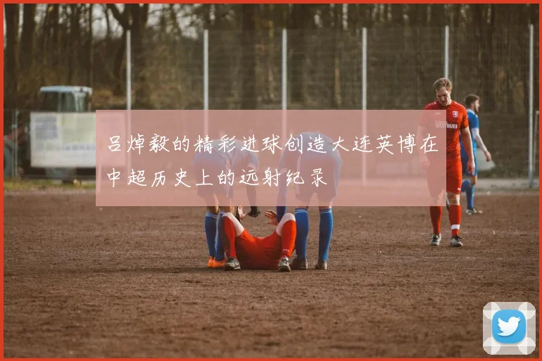吕焯毅的精彩进球创造大连英博在中超历史上的远射纪录