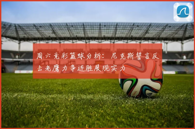 周六竞彩篮球分析：尼克斯誓言反击老鹰力争连胜展现实力