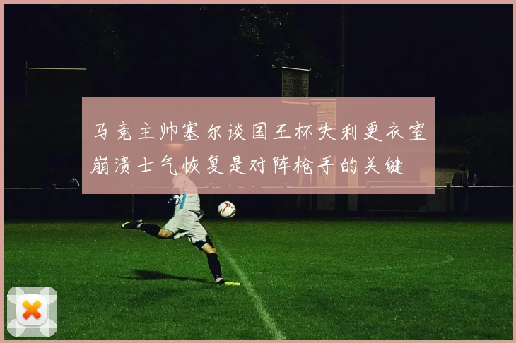 马竞主帅塞尔谈国王杯失利更衣室崩溃士气恢复是对阵枪手的关键