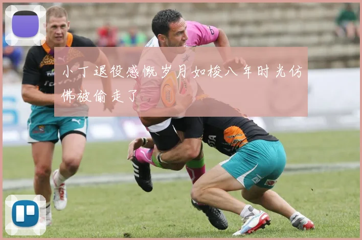 小丁退役感慨岁月如梭八年时光仿佛被偷走了