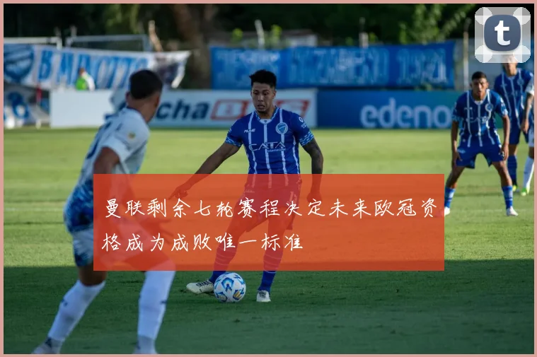 曼联剩余七轮赛程决定未来欧冠资格成为成败唯一标准