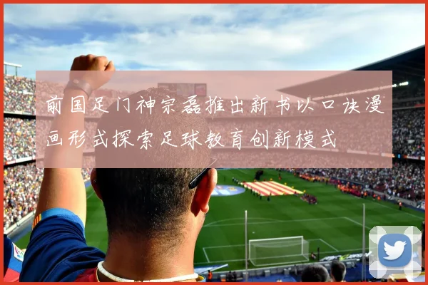前国足门神宗磊推出新书以口诀漫画形式探索足球教育创新模式