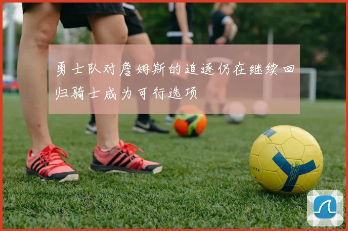 勇士队对詹姆斯的追逐仍在继续回归骑士成为可行选项