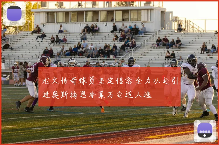尤文传奇球员坚定信念全力以赴引进奥斯梅恩非莱万合适人选