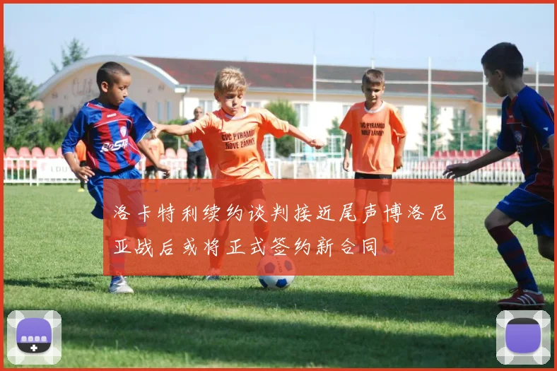 洛卡特利续约谈判接近尾声博洛尼亚战后或将正式签约新合同
