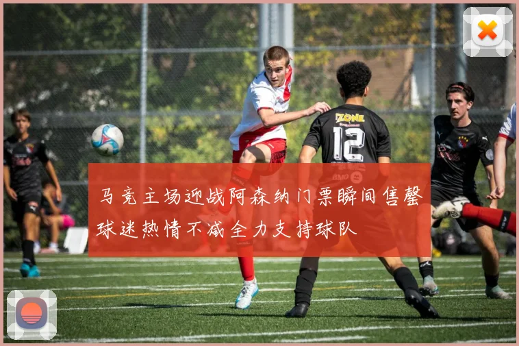 马竞主场迎战阿森纳门票瞬间售罄球迷热情不减全力支持球队