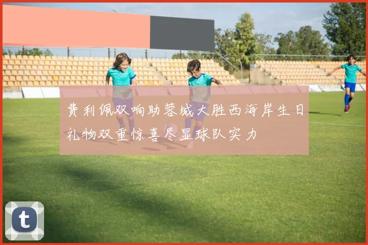 费利佩双响助蓉城大胜西海岸生日礼物双重惊喜尽显球队实力