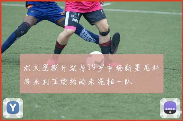 尤文图斯计划与19岁中场新星尼科洛米利亚续约尚未亮相一队