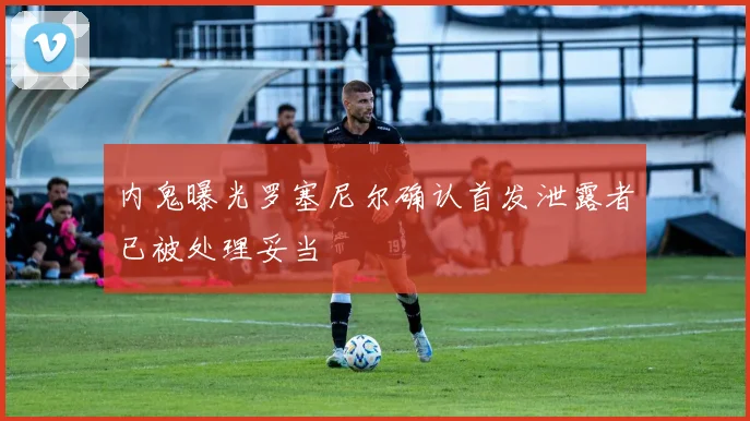 内鬼曝光罗塞尼尔确认首发泄露者已被处理妥当