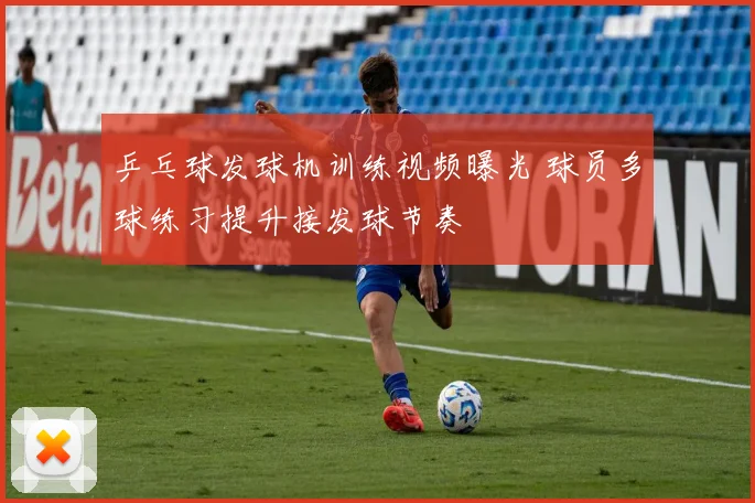 乒乓球发球机训练视频曝光 球员多球练习提升接发球节奏