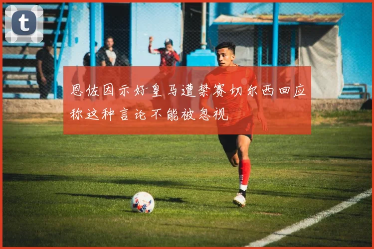 恩佐因示好皇马遭禁赛切尔西回应称这种言论不能被忽视